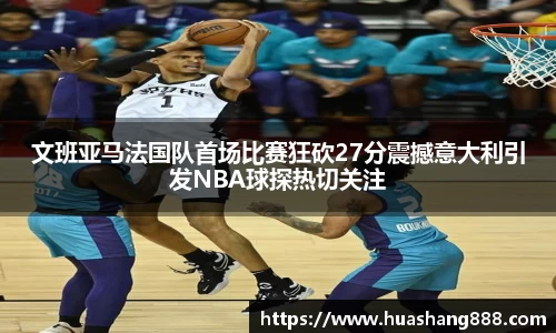 文班亚马法国队首场比赛狂砍27分震撼意大利引发NBA球探热切关注